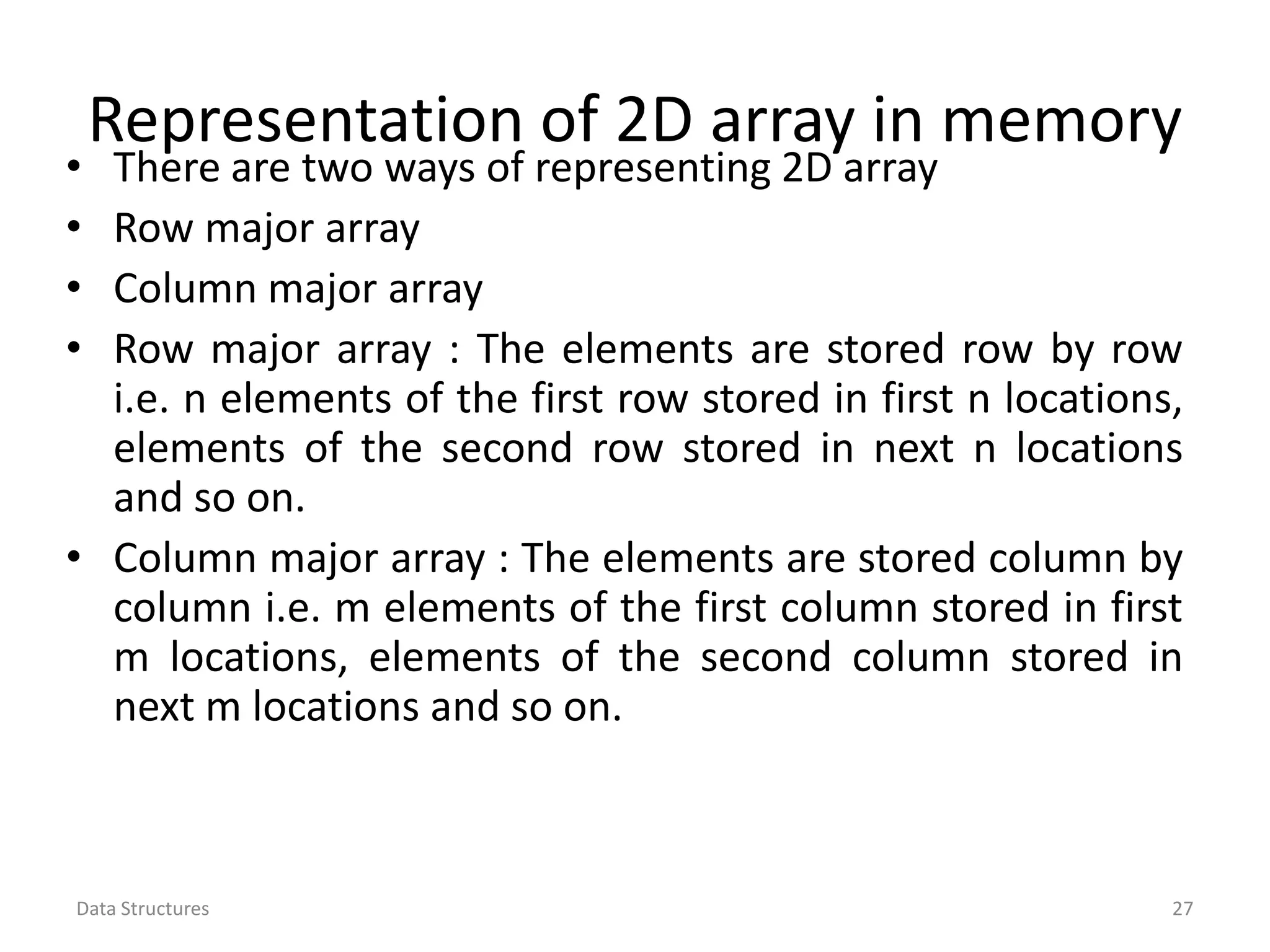Representation of 2D array in memory • There are two ways of representing 2D array • Row major array • Column major array • Row major array : The elements are stored row by row i.e. n elements of the first row stored in first n locations, elements of the second row stored in next n locations and so on. • Column major array : The elements are stored column by column i.e. m elements of the first column stored in first m locations, elements of the second column stored in next m locations and so on. Data Structures 27 