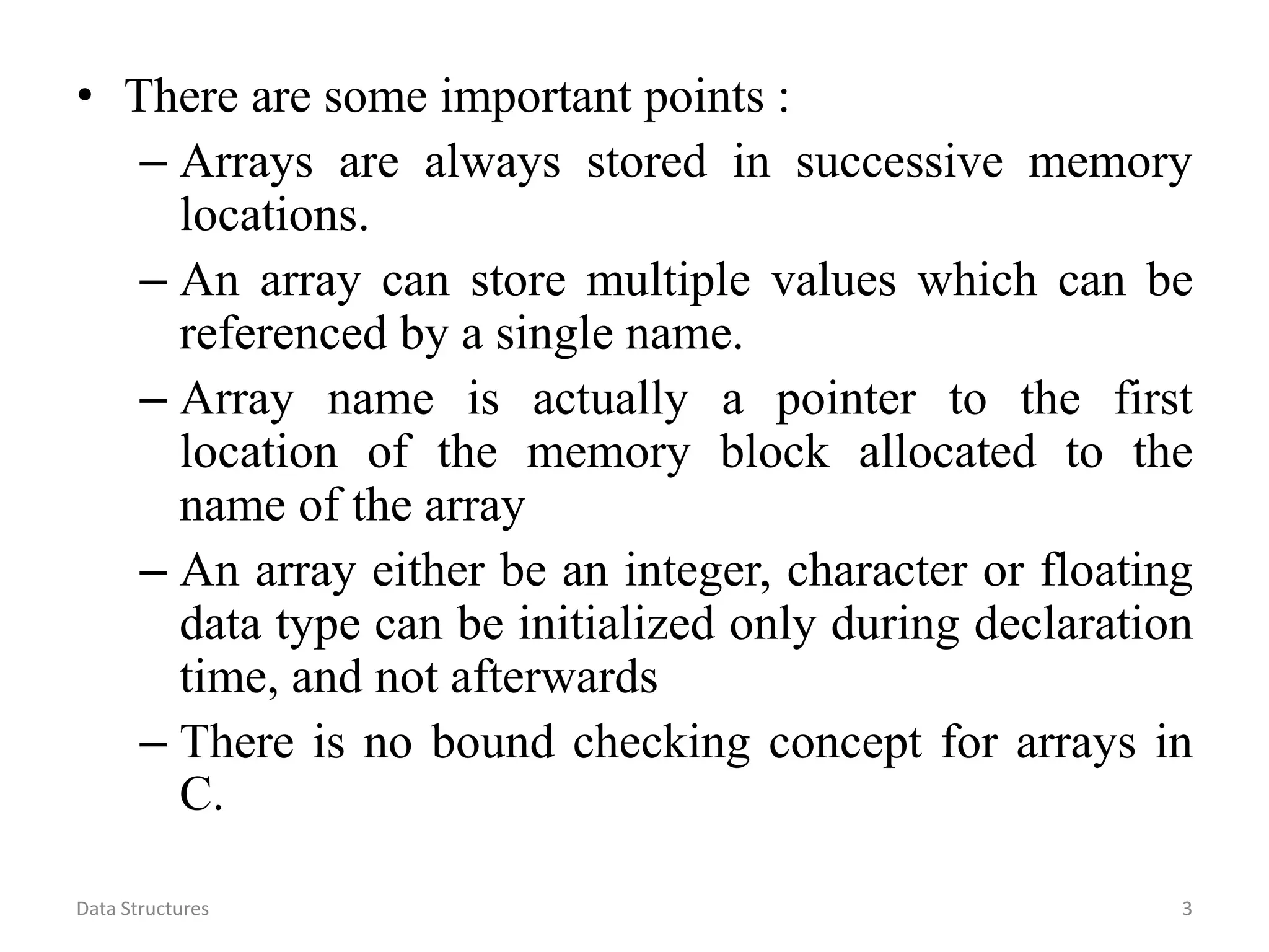 • There are some important points : – Arrays are always stored in successive memory locations. – An array can store multiple values which can be referenced by a single name. – Array name is actually a pointer to the first location of the memory block allocated to the name of the array – An array either be an integer, character or floating data type can be initialized only during declaration time, and not afterwards – There is no bound checking concept for arrays in C. Data Structures 3 
