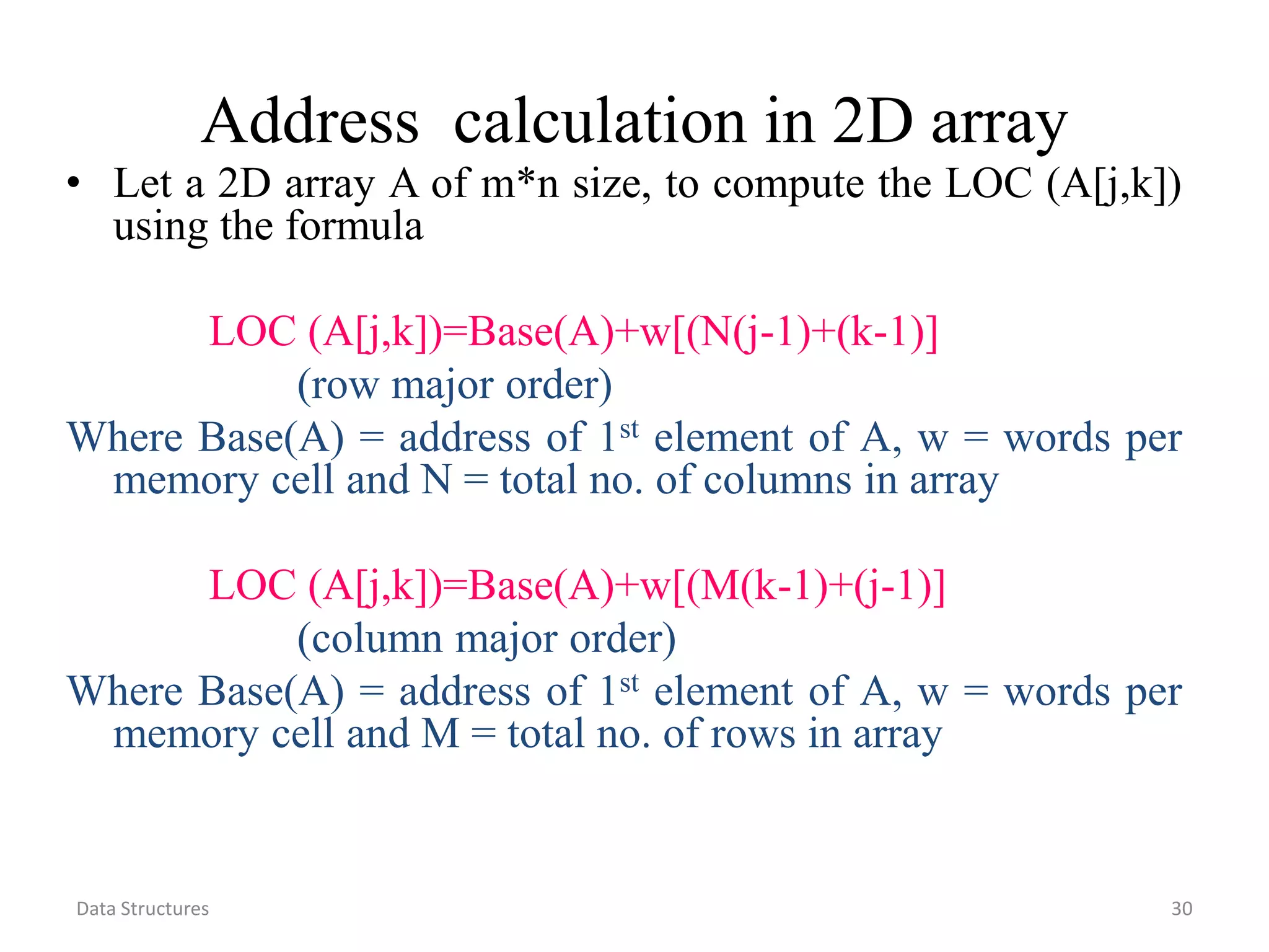 Data Structures 30 Address calculation in 2D array • Let a 2D array A of m*n size, to compute the LOC (A[j,k]) using the formula LOC (A[j,k])=Base(A)+w[(N(j-1)+(k-1)] (row major order) Where Base(A) = address of 1st element of A, w = words per memory cell and N = total no. of columns in array LOC (A[j,k])=Base(A)+w[(M(k-1)+(j-1)] (column major order) Where Base(A) = address of 1st element of A, w = words per memory cell and M = total no. of rows in array 