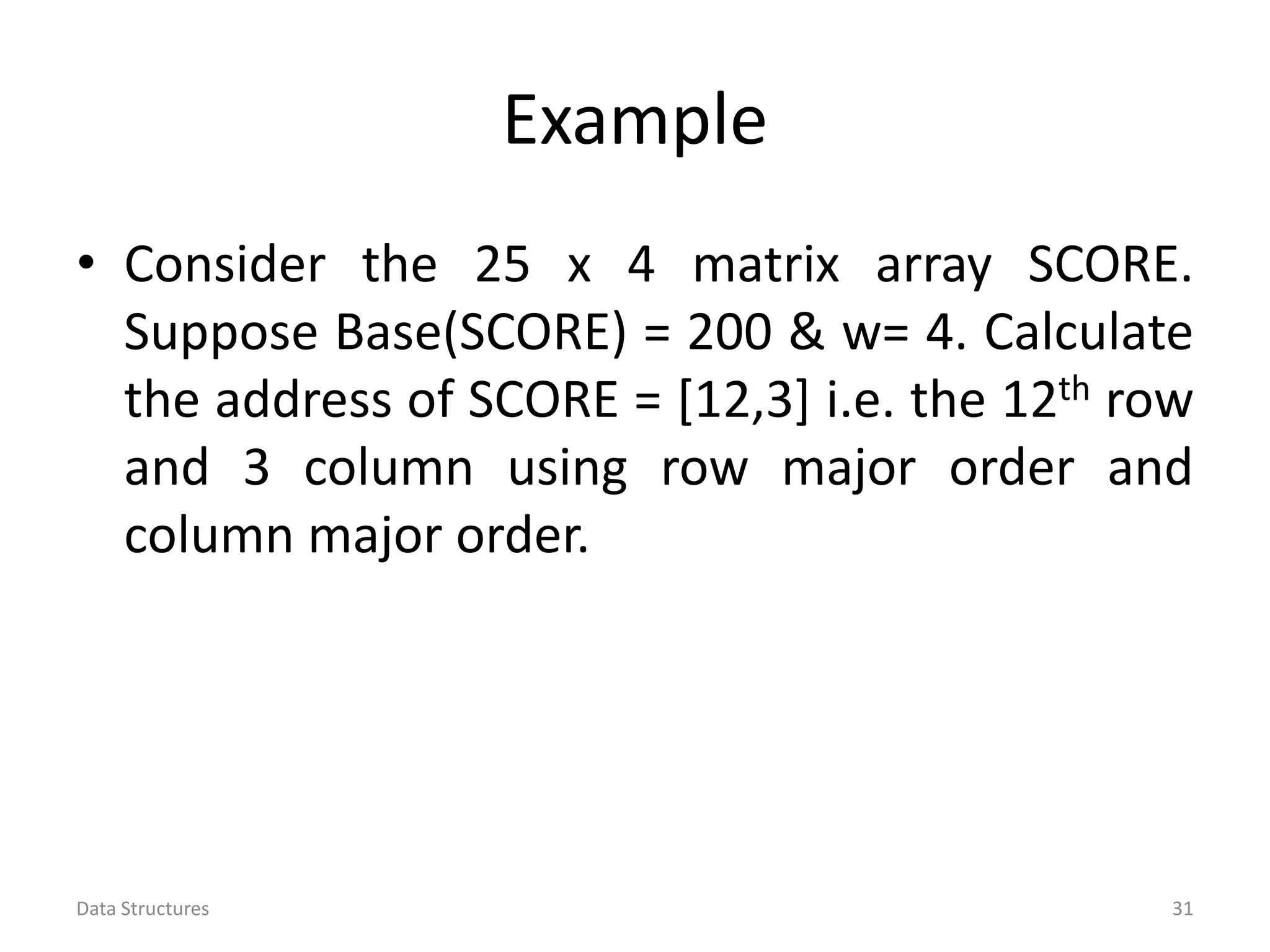 Example • Consider the 25 x 4 matrix array SCORE. Suppose Base(SCORE) = 200 & w= 4. Calculate the address of SCORE = [12,3] i.e. the 12th row and 3 column using row major order and column major order. Data Structures 31 