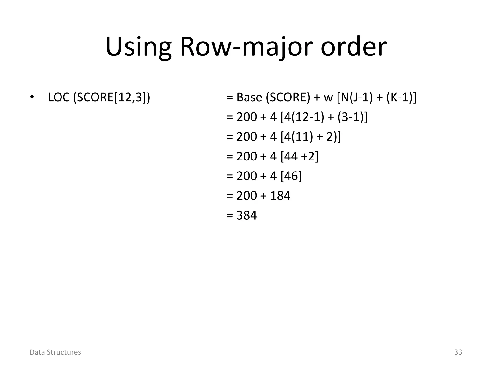 Using Row-major order • LOC (SCORE[12,3]) = Base (SCORE) + w [N(J-1) + (K-1)] = 200 + 4 [4(12-1) + (3-1)] = 200 + 4 [4(11) + 2)] = 200 + 4 [44 +2] = 200 + 4 [46] = 200 + 184 = 384 Data Structures 33 