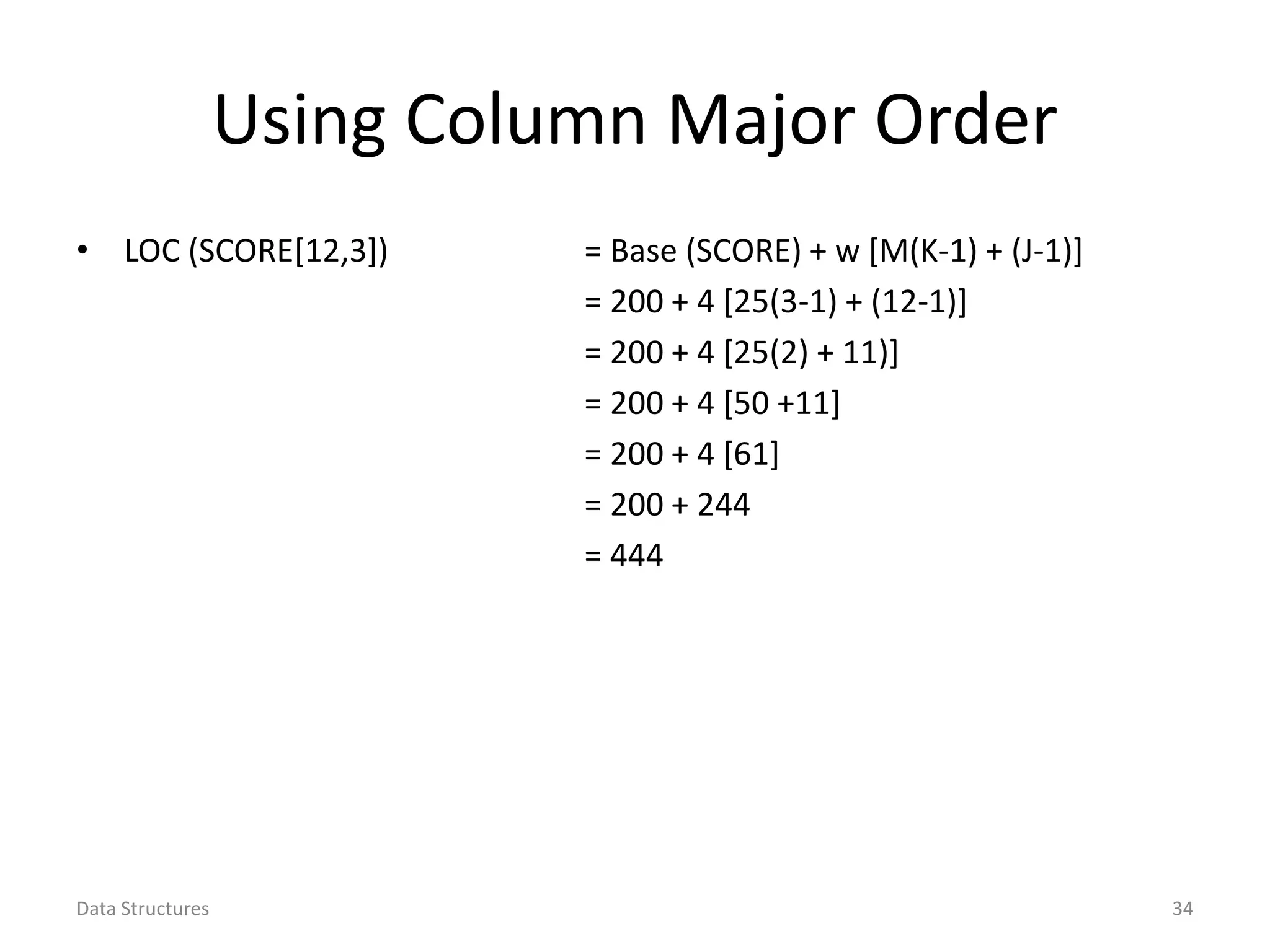 Using Column Major Order • LOC (SCORE[12,3]) = Base (SCORE) + w [M(K-1) + (J-1)] = 200 + 4 [25(3-1) + (12-1)] = 200 + 4 [25(2) + 11)] = 200 + 4 [50 +11] = 200 + 4 [61] = 200 + 244 = 444 Data Structures 34 