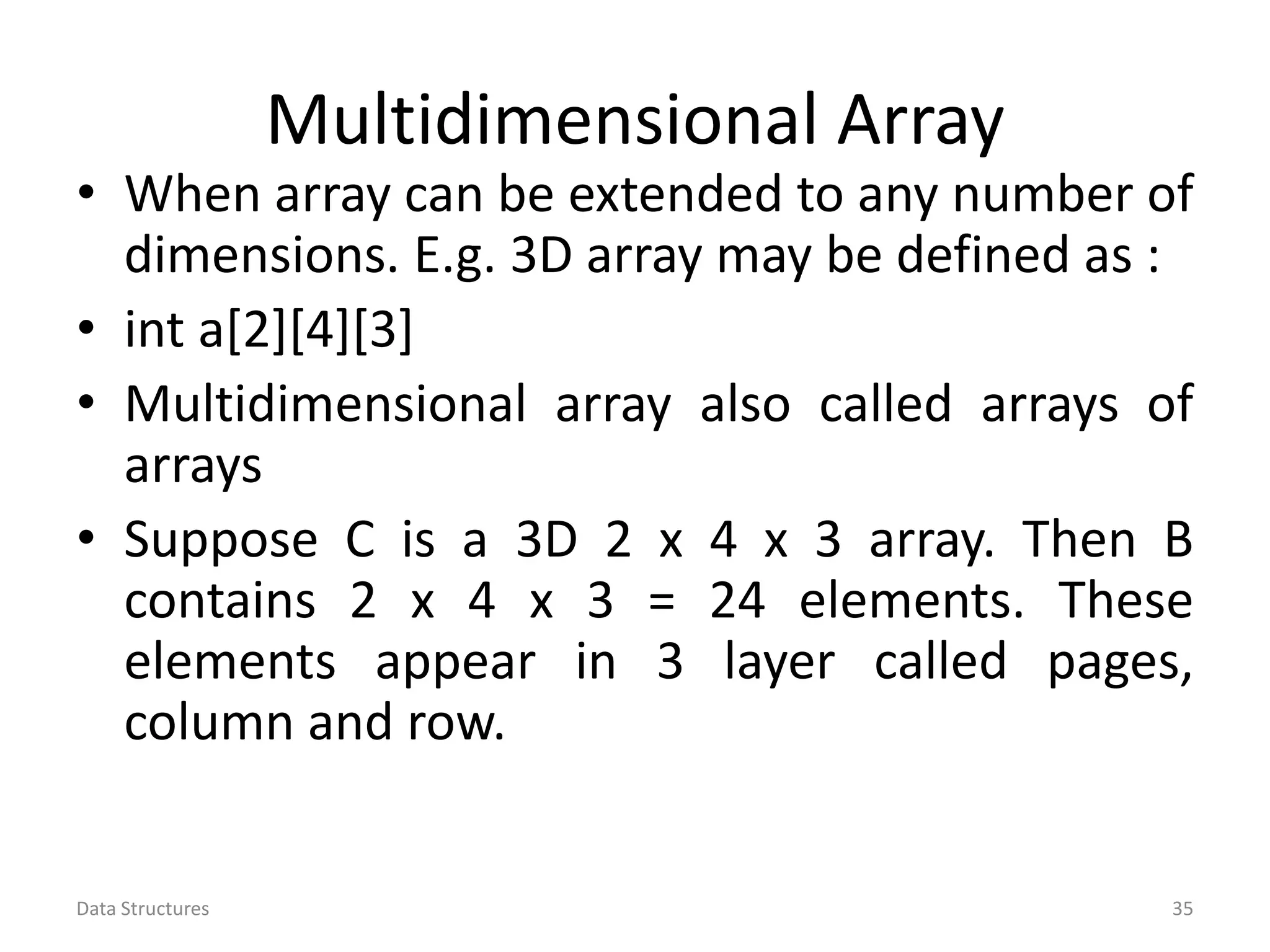Multidimensional Array • When array can be extended to any number of dimensions. E.g. 3D array may be defined as : • int a[2][4][3] • Multidimensional array also called arrays of arrays • Suppose C is a 3D 2 x 4 x 3 array. Then B contains 2 x 4 x 3 = 24 elements. These elements appear in 3 layer called pages, column and row. Data Structures 35 