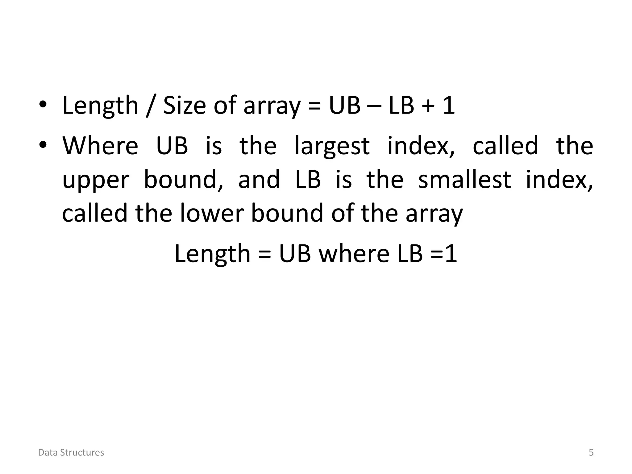 • Length / Size of array = UB – LB + 1 • Where UB is the largest index, called the upper bound, and LB is the smallest index, called the lower bound of the array Length = UB where LB =1 Data Structures 5 