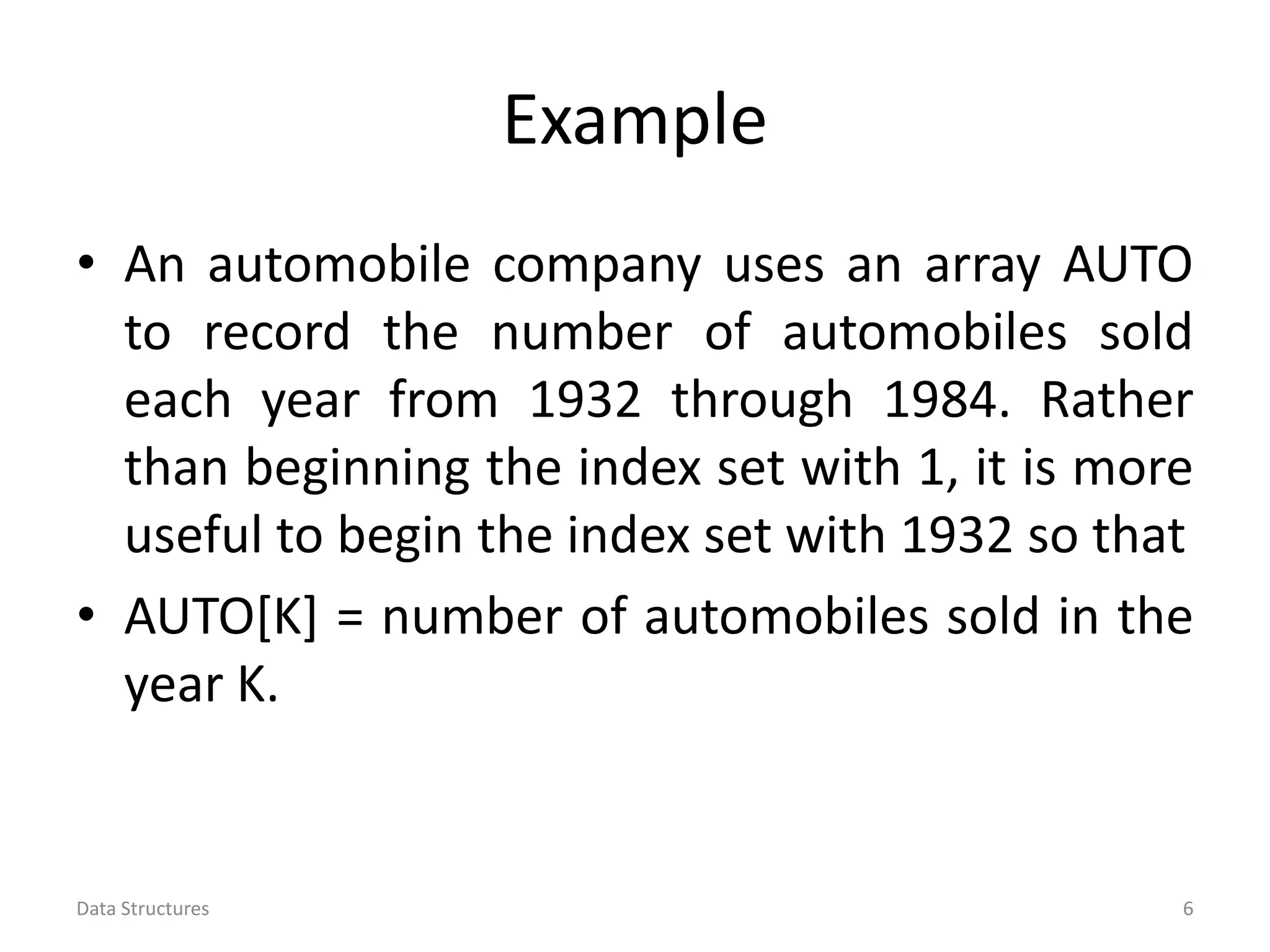 Example • An automobile company uses an array AUTO to record the number of automobiles sold each year from 1932 through 1984. Rather than beginning the index set with 1, it is more useful to begin the index set with 1932 so that • AUTO[K] = number of automobiles sold in the year K. Data Structures 6 