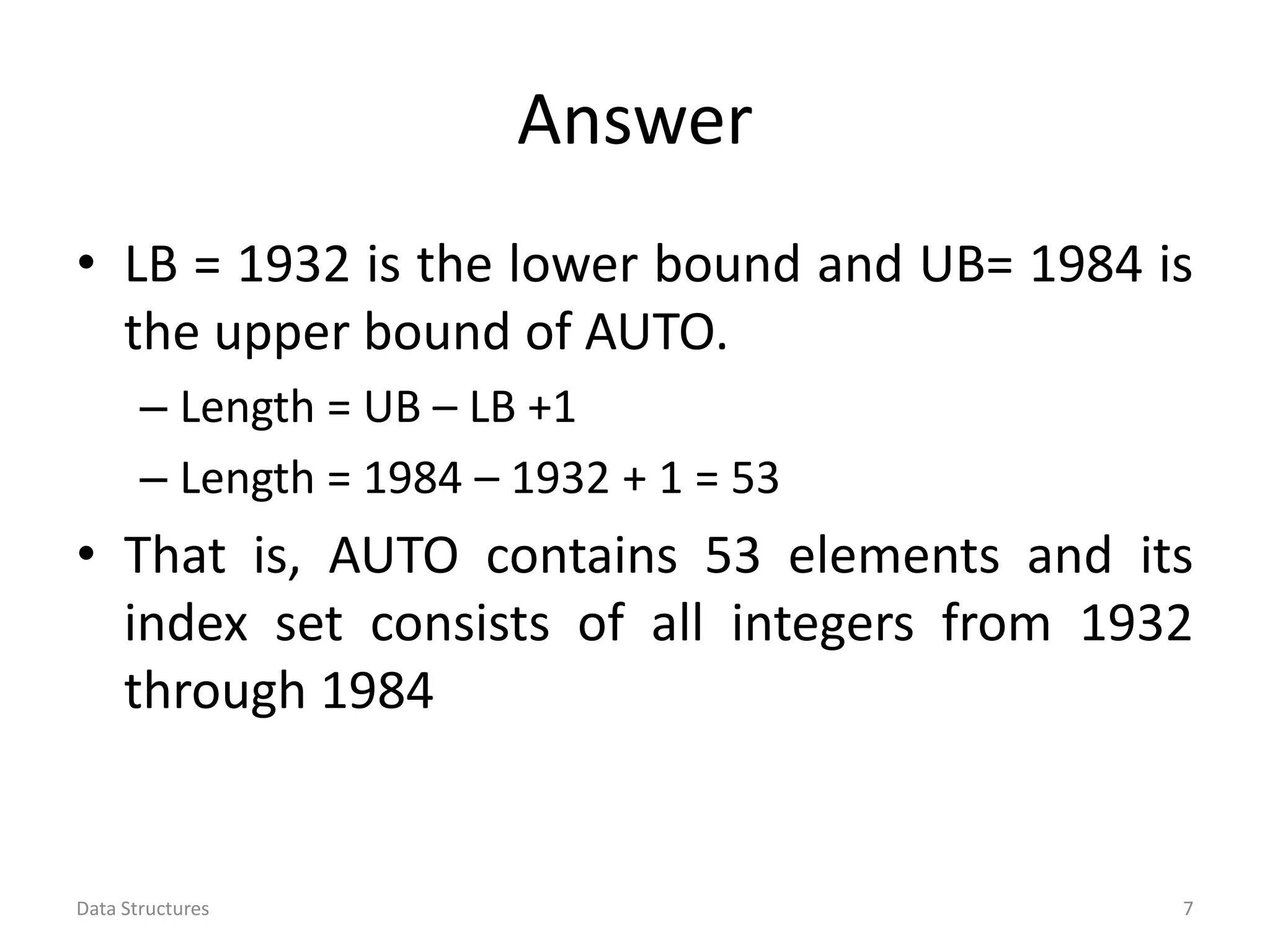 Answer • LB = 1932 is the lower bound and UB= 1984 is the upper bound of AUTO. – Length = UB – LB +1 – Length = 1984 – 1932 + 1 = 53 • That is, AUTO contains 53 elements and its index set consists of all integers from 1932 through 1984 Data Structures 7 