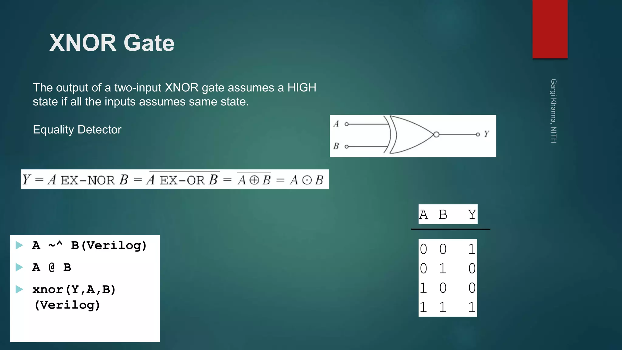 XNOR Gate
The output of a two-input XNOR gate assumes a HIGH
state if all the inputs assumes same state.
Equality Detector
 A ~^ B(Verilog)
 A @ B
 xnor(Y,A,B)
(Verilog)
A B Y
0 0 1
0 1 0
1 0 0
1 1 1
 