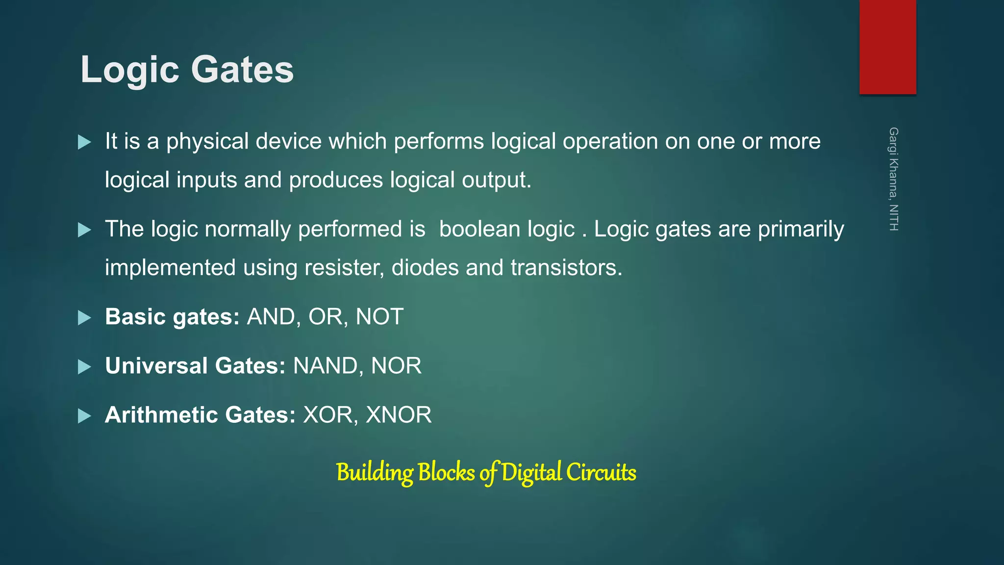 Logic Gates
 It is a physical device which performs logical operation on one or more
logical inputs and produces logical output.
 The logic normally performed is boolean logic . Logic gates are primarily
implemented using resister, diodes and transistors.
 Basic gates: AND, OR, NOT
 Universal Gates: NAND, NOR
 Arithmetic Gates: XOR, XNOR
Building Blocks of Digital Circuits
 