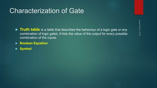 Characterization of Gate
 Truth table is a table that describes the behaviour of a logic gate or any
combination of logic gates. It lists the value of the output for every possible
combination of the inputs.
 Boolean Equation
 Symbol
 