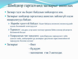 Шийдвэр гаргалтанд загварыг ашиглах
нь Загвар гэдэг нь бодит байдлын хийсвэрлэл юм.
 Загварыг шийдвэр гаргалтанд ашиглах зайлшгүй хэдэн
шаардлагууд байдаг.
➢ Нарийн түвэгтэй байдал: бодит байдалд нөлөөлөх нөлөөллүүдийг
судлах боломжийг нэмэгдүүлдэг
➢ Туршилт: амьдрал дээр цөөн тоогоор туршиж байж олноор үйлдвэрлэх
боломжтой болдог
➢ Удирдлагын чиг хандлага: хувилбаруудад харьцуулалт хийн
сонголт хийх, шийдвэрийн үр дагаварыг урьдчилан харж өнөөгийнхтэй
харьцуулах боломж олгодог
 Загварыг - биет
- бүдүүвч
- математик гэж 3 ангилдаг.
 