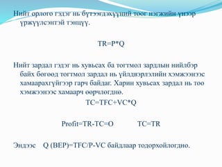 Нийт орлого гэдэг нь бүтээгдэхүүний тоог нэгжийн үнээр
үржүүлсэнтэй тэнцүү.
TR=P*Q
Нийт зардал гэдэг нь хувьсах ба тогтмол зардлын нийлбэр
байх бөгөөд тогтмол зардал нь үйлдвэрлэлийн хэмжээнээс
хамаарахгүйгээр гарч байдаг. Харин хувьсах зардал нь тоо
хэмжээнээс хамаарч өөрчлөгднө.
TC=TFC+VC*Q
Profit=TR-TC=O TC=TR
Эндээс Q (BEP)=TFC/P-VC байдлаар тодорхойлогдно.
 