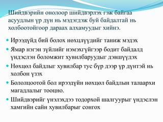 Шийдвэрийн онолоор шийдвэрлэх гэж байгаа
асуудлын үр дүн нь мэдэгдэж буй байдалтай нь
холбоотойгоор дараах алхамуудыг хийнэ.
 Ирээдүйд бий болох нөхцлүүдийг таниж мэдэх
 Ямар нэгэн зүйлийг нэмэхгүйгээр бодит байдалд
үндэслэн боломжит хувилбаруудыг дэвшүүдэх
 Нөхцөл байдлыг хувилбар тус бүр дээр үр дүнтэй нь
холбон үзэх
 Бололцоотой бол ирээдүйн нөхцөл байдлын талаархи
магадлалыг тооцно.
 Шийдвэрийг үнэлэхдээ тодорхой шалгуурыг үндэслэн
хамгийн сайн хувилбарыг сонгох
 