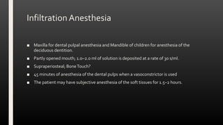 Infiltration Anesthesia
■ Maxilla for dental pulpal anesthesia and Mandible of children for anesthesia of the
deciduous dentition.
■ Partly opened mouth; 1.0–2.0 ml of solution is deposited at a rate of 30 s/ml.
■ Supraperiosteal; BoneTouch?
■ 45 minutes of anesthesia of the dental pulps when a vasoconstrictor is used
■ The patient may have subjective anesthesia of the soft tissues for 1.5–2 hours.
 