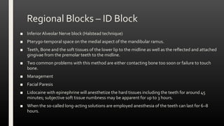 Regional Blocks – ID Block
■ InferiorAlveolar Nerve block (Halstead technique)
■ Pterygo-temporal space on the medial aspect of the mandibular ramus.
■ Teeth, Bone and the soft tissues of the lower lip to the midline as well as the reflected and attached
gingivae from the premolar teeth to the midline.
■ Two common problems with this method are either contacting bone too soon or failure to touch
bone.
■ Management
■ Facial Paresis
■ Lidocaine with epinephrine will anesthetize the hard tissues including the teeth for around 45
minutes; subjective soft tissue numbness may be apparent for up to 3 hours.
■ When the so-called long-acting solutions are employed anesthesia of the teeth can last for 6–8
hours.
 