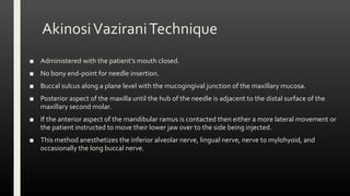 AkinosiVaziraniTechnique
■ Administered with the patient’s mouth closed.
■ No bony end-point for needle insertion.
■ Buccal sulcus along a plane level with the mucogingival junction of the maxillary mucosa.
■ Posterior aspect of the maxilla until the hub of the needle is adjacent to the distal surface of the
maxillary second molar.
■ If the anterior aspect of the mandibular ramus is contacted then either a more lateral movement or
the patient instructed to move their lower jaw over to the side being injected.
■ This method anesthetizes the inferior alveolar nerve, lingual nerve, nerve to mylohyoid, and
occasionally the long buccal nerve.
 
