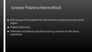 Greater Palatine Nerve Block
■ Soft tissues of the palate from the foramen anteriorly to the canine
region.
■ Palatal Infiltration.
■ Infiltration and blocks provide around 45 minutes of soft tissue
anesthesia.
 