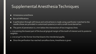 SupplementalAnesthesiaTechniques
■ Intraosseous anesthesia
■ Buccal Infiltrations
■ A perforation through soft tissue and cortical bone is made using a perforator matched to the
needle (these are provided in customized systems) or with a small round dental bur.
■ The point of penetration is 2 mm below the intersection of two imaginary lines.
1. Line joining the lowest part of the buccal gingival margin of the tooth of interest and its posterior
neighbor.
2. Line at 90º to the former line that bisects the interdental papilla.
■ Once the perforation has reached cancellous bone, Anesthesia is given.
 