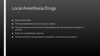 Local Anesthesia Drugs
■ Esters and Amides
■ The local anesthetics in current use are amides.
■ The ester procaine is only used in those patients who are proven to be allergic to
amides.
■ Esters are metabolized in plasma.
■ Amides primarily undergo hepatic metabolism; Articaine is an exception.
 