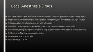 Local Anesthesia Drugs
■ Lidocaine; 2% lidocaine with epinephrine (adrenaline) 1:200 000 (5 μg/ml) to 1:80 000 (12.5 μg/ml).
■ Mepivacaine; 2% in combination with 1:100 000 epinephrine, also provided as a plain 3% solution
■ Prilocaine; plain 4% solution or as a 3% with felypressin
■ Articaine; 4% with epinephrine in either 1:100 000 or 1:200 000 concentrations, safer.
■ Bupivacaine; a long-lasting local anesthetic; 0.25–0.75% with and without epinephrine (1:200 000)
■ Etidocaine; 1.5% with 1:100,000 epinephrine
■ Levobupivacaine; 0.25 – 0.75%
■ Ropivacaine; 0.2 – 1.0%
 