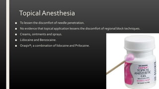 Topical Anesthesia
■ To lessen the discomfort of needle penetration.
■ No evidence that topical application lessens the discomfort of regional block techniques.
■ Creams, ointments and sprays.
■ Lidocaine and Benzocaine.
■ Oraqix®; a combination of lidocaine and Prilocaine.
 