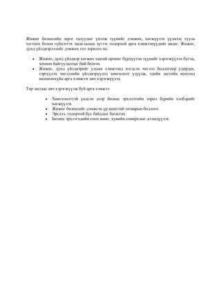 Жижиг бизнесийн эерэг талуудыг үнэлж түүнийг дэмжих, хөгжүүлэх үүднээс хууль
тогтоох болон гүйцэтгэх засаглалын зүгээс тодорхой арга хэмжээнүүдийг авдаг. Жижиг,
дунд үйлдвэрлэлийг дэмжих гол зорилго нь:
• Жижиг, дунд үйлдвэр хөгжих таатай орчинг бүрдүүлэн түүнийг хэрэгжүүлэх бүтэц,
зохион байгуулалтыг бий болгох
• Жижиг, дунд үйлдвэрийг улсын хэмжээнд нэгдсэн чиглэл бодлогоор удирдах,
тэргүүлэх чиглэлийн үйлдвэрүүдэд хөнгөлөлт үзүүлж, эдийн засгийн өсөлтөд
нөлөөлөхүйц арга хэмжээг авч хэрэгжүүлэх
Төр засгаас авч хэрэгжүүлж буй арга хэмжээ:
• Хөнгөлөлттэй үндсэн дээр бизнес эрхлэлтийн төрөл бүрийн хэлбэрийг
хөгжүүлэх
• Жижиг бизнесийг дэмжсэн үр ашигтай татварын бодлого
• Эрсдэл, тодорхой бус байдлыг багасгах
• Бизнес эрхлэгчдийн олох ашиг, хувийн сонирхлыг дээшлүүлэх
 