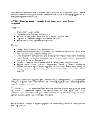 Эдгээр өмчийн хэлбэр тус бүр нь өөртөө зохицсон дотоод бүтэц, хуулийн статус, хэмжээ
болон үйл ажиллагааны хүрээтэй байна. Бизнесийн байгууллагын эдгээр төрлүүд нь гол нь
хариуцлагаараа ялгаатай байдаг.
1. ХЭАА. Энэ нь нэг хүний эзэмшлийн бизнес бөгөөд дараах давуу болон сул
талуудтай.
Давуу тал:
• Үүсгэн байгуулахад хялбар
• Аливаа асуудлыг бие даан шийдвэрлэдэг
• Үр ашигтай ажиллаж чадвал олсон ашгаа зөвхөн ганцаараа авна
• Пүүсийн үйл ажиллагааг бүрэн хяналтандаа байлгана
• Үүсгэн байгуулахад зардал бага шаардагдана
Сул тал:
• Санхүүгийн боломжийн хувьд хязгаарлагдмал
• Хөрөнгийн эх үүсвэр олоход хүндрэлтэй. Бага хэмжээний мөнгө өндөр хүүтэй. Мөн
бага мөнгөнөөс бага хэмжээний ашиг олно.
• Эзэн ганцаар бүх асуудлыг бие даан шийдвэрлэдэг учраас алдаа гаргах магадлал
өндөр /Санхүүгийн боломж хязгаарлагдмал учир мэргэжлийн зөвлөх, туршлагатай
мэргэжилтэн хөлслөх боломж муу/
• Өөрийн үйл ажиллагааны төлөө үүсч буй бүх хариуцлагыг ганцаар хүлээнэ.
• Түүний оршин тогтнох хугацаа хязгаарлагдмал. Хэдийгээр бизнесээ өөрийн өв
залгамжлагчдаа өвлүүлэх боловч пүүсийн үйл ажиллагаа зөвхөн эзний өндөр ур
чадвар, мэргэжил, туршлага дээр тулгуурлан явагддаг байсан бол төгсгөл болох
үндэстэй
2. Нөхөрлөл. Гишүүдийн оруулах хувь хөрөнгөөс бүрдэх эд хөрөнгөтэй, хүлээсэн үүргээ
энэхүү эд хөрөнгө болон гишүүдийнхээ эд хөрөнгөөр хуульд заасны дагуу хариуцдаг
хуулийн этгээдийг нөхөрлөл гэнэ.
Хуулийн этгээд гэдэг нь өмчлөлдөө буюу эзэмших, ашиглах, захиран зарцуулах эрхэндээ
тусгайлсан эд хөрөнгөтэй, өөрийн үйл ажиллагаагаар эрх олж, үүрэг бий болгох
чадвартай, үйл ажиллагаанаасаа үүсэн гарах үүргийг эд хөрөнгөөрөө хариуцдаг, шүүх
арбитрт өөрийн нэрийн өмнөөс оролцдог этгээд юм.
Нөхөрлөлийг бүх гишүүд нь бүрэн хариуцлагатай, зарим гишүүд нь бүрэн хариуцлагатай
гэж хоёр ангилдаг.
 