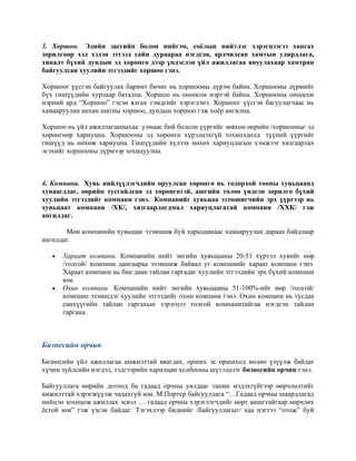 3. Хоршоо. Эдийн засгийн болон нийгэм, соёлын нийтлэг хэрэгцээгээ хангах
зорилгоор хэд хэдэн этгээд сайн дураараа нэгдсэн, ардчилсан хамтын удирдлага,
хяналт бүхий дундын эд хөрөнгө дээр үндэслэн үйл ажиллагаа явуулахаар хамтран
байгуулсан хуулийн этгээдийг хоршоо гэнэ.
Хоршоог үүсгэн байгуулах баримт бичиг нь хоршооны дүрэм байна. Хоршооны дүрмийг
бүх гишүүдийн хурлаар батална. Хоршоо нь оноосон нэртэй байна. Хоршооны оноосон
нэрний ард “Хоршоо” гэсэн ялгах тэмдгийг хэрэглэнэ. Хоршоог үүсгэн багуулагчаас нь
хамааруулан анхан шатны хоршоо, дундын хоршоо гэж хоёр ангилна.
Хоршоо нь үйл ажиллагааныхаа улмаас бий болсон үүргийг зөвхөн өөрийн /хоршооны/ эд
хөрөнгөөр хариуцна. Хоршооны эд хөрөнгө хүрэлцэхгүй тохиолдолд түүний үүргийг
гишүүд нь нөхөж хариуцна. Гишүүдийн хүлээх нөхөх хариуцлагын хэмжээг хязгаарлах
эсэхийг хоршооны дүрмээр зохицуулна.
4. Компани. Хувь нийлүүлэгчдийн оруулсан хөрөнгө нь тодорхой тооны хувьцаанд
хуваагддаг, өөрийн тусгайлсан эд хөрөнгөтэй, ашгийн төлөө үндсэн зорилго бүхий
хуулийн этгээдийг компани гэнэ. Компанийг хувьцаа эзэмшигчийн эрх үүргээр нь
хувьцаат компани /ХК/, хязгаарлагдмал хариуцлагатай компани /ХХК/ гэж
ангилдаг.
Мөн компанийн хувьцааг эзэмшиж буй харьцаанаас хамааруулан дараах байдлаар
ангилдаг.
• Хараат компани. Компанийн нийт энгийн хувьцааны 20-51 хүртэл хувийг өөр
/толгой/ компани дангаараа эзэмшиж байвал уг компанийг хараат компани гэнэ.
Хараат компани нь бие даан тайлан гаргадаг хуулийн этгээдийн эрх бүхий компани
юм.
• Охин компани. Компанийн нийт энгийн хувьцааны 51-100%-ийг өөр /толгой/
компани эзэмшдэг хуулийн этгээдийг охин компани гэнэ. Охин компани нь тусдаа
санхүүгийн тайлан гаргахын зэрэгцээ толгой компанитайгаа нэгдсэн тайлан
гаргана.
Бизнесийн орчин
Бизнесийн үйл ажиллагаа амжилттай явагдах, орших эс оршиход нөлөө үзүүлж байдаг
хүчин зүйлсийн нэгдэл, тэдгээрийн харилцан холбооны шүтэлцээг бизнесийн орчин гэнэ.
Байгууллага өөрийн дотоод ба гадаад орчны уялдааг танин мэдэхгүйгээр өөрчлөлтийг
амжилттай хэрэгжүүлж чадахгүй юм. М.Портер байгууллага “…Гадаад орчны шаардлагад
нийцэн зохицож ажиллах эсвэл … гадаад орчны хэрэглэгчдийг өөрт ашигтайгаар өөрчлөх
ёстой юм” гэж үзсэн байдаг. Тэгэхлээр биднийг /байгууллагыг/ хаа нэгтээ “отож” буй
 