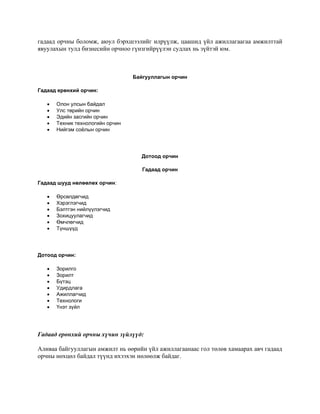 гадаад орчны боломж, аюул бэрхшээлийг илрүүлж, цаашид үйл ажиллагаагаа амжилттай
явуулахын тулд бизнесийн орчноо гүнзгийрүүлэн судлах нь зүйтэй юм.
Байгууллагын орчин
Гадаад ерөнхий орчин:
• Олон улсын байдал
• Улс төрийн орчин
• Эдийн засгийн орчин
• Техник технологийн орчин
• Нийгэм соёлын орчин
Дотоод орчин
Гадаад орчин
Гадаад шууд нөлөөлөх орчин:
• Өрсөлдөгчид
• Хэрэглэгчид
• Бэлтгэн нийлүүлэгчид
• Зохицуулагчид
• Өмчлөгчид
• Түншүүд
Дотоод орчин:
• Зорилго
• Зорилт
• Бүтэц
• Удирдлага
• Ажиллагчид
• Технологи
• Үнэт зүйл
Гадаад ерөнхий орчны хүчин зүйлүүд:
Аливаа байгууллагын амжилт нь өөрийн үйл ажиллагаанаас гол төлөв хамаарах авч гадаад
орчны нөхцөл байдал түүнд ихээхэн нөлөөлж байдаг.
 