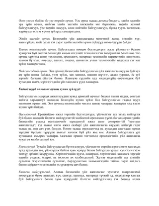 Олон улсын байдал ба улс төрийн орчин. Улс орны гадаад дотоод бодлого, эдийн засгийн
эрх зүйн орчин, нийгэм эдийн засгийн хөгжлийн чиг баримжаа, төрийн хүчний
байгууллагууд, улс төрийн намууд, олон нийтийн байгууллагууд, бусад хууль тогтоомж,
журмууд гэх мэт хүчин зүйлүүд хамаарагдана.
Эдийн засгийн орчин. Бизнесийн үйл ажиллагаанд мөнгөний ханш, зээлийн хүү,
ажилгүйдэл, нийт эрэлт гэх зэрэг эдийн засгийн хүчин зүйлүүд нөлөө үзүүлж байдаг.
Техник технологийн орчин. Байгууллага нөөцөө бүтээгдэхүүн эсвэл үйлчилгээ болгон
хувиргаж буй систем болон үйл явцын нэгдлийг технологи гэж тодорхойлж болох юм. Энэ
орчны хүрээнд шинэ технологи, өрсөлдөгч, материал техникийн параметрийн шинэчлэл,
зохион бүтээлт, ноу-хау, патент, лиценз, шинжлэх ухаан технологийн мэдээлэл гэх мэт
зүйлс хамаарагдана.
Нийгэм соёлын орчин. Энэ орчинд бизнесийн байгууллагын үйл ажиллагаа явуулж буй хүн
ам зүйн шинж байдал, үнэт зүйлс, зан заншил, шашин шүтлэг, дадал зуршил, ёс зүй
зэргийг багтаан ойлгож болно. Ялангуяа сүүлийн үед мэдэгдэхүйц өөрчлөгдөж буй
худалдан авагч, хэрэглэгчдийн үйл хандлага үүнд хамаарна.
Гадаад шууд нөлөөлөх орчны хүчин зүйлүүд:
Байгууллагын удирдах ажилтнуудын хувьд ерөнхий орчныг бодвол танин мэдэж, сонголт
хийхэд харьцангуй нөлөөлж болохуйц хүчин зүйлс бол байгууллагын гадаад шууд
нөлөөлөх орчин юм. Энэ орчинд нөлөөллийн чиглэл шинж чанараас хамааран хэд хэдэн
хүчин зүйл байдаг.
Өрсөлдөгчид. Ерөнхийдөө ижил төрлийн бүтээгдэхүүн, үйлчилгээг зах зээлд нийлүүлж
буй болон нөөцийг бэлтгэн нийлүүлэхтэй холбоотой өрсөлдөөн үүсэх бөгөөд орчин үеийн
бизнесийн ухаанд өрсөлдөгчийг харьцангуй ижил ашиг сонирхолтой “хамтран
ажиллагсад”, тэд заавал нэгэн ижил салбарт үйл ажиллагаагаа явуулах албагүй гэдэг
талаас нь мөн авч үзэх болсон. Нөгөө талаас өрсөлдөгчид нь худалдан авагчдын гаргах
зардлыг бусдаас түрүүлж авахыг хичээж буй үйл явц юм. Аливаа байгууллага урт
хугацаанд амьдрах чадвараа хадгалан оршин тогтноход өрсөлдөгчийн үйл ажиллагаа
чухал ач холбогдолтой юм.
Хэрэглэгчид. Тухайн байгууллагын бүтээгдэхүүн, үйлчилгээг өөрийн хэрэгцээгээ хангахын
тулд худалдан авч, үйлчлүүлж байгаа хувь хүмүүс болон байгууллагуудыг хэрэглэгч гэсэн
энэхүү орчинд хамруулна. Хэрэглэгчдийн хүсэл, сонирхол, хэрэглээний хандлага зэргийг
нарийн судалж, мэдрэх нь ихээхэн ач холбогдолтой. Эдгээр мэдээллийг зах зээлийн
судалгаа /хэрэглэгчийн судалгаа/, борлуулалтын төлөөлөгчдийн тайлан зэрэг анхдагч
болон хоёрдогч мэдээллийн эх үүсвэрээс авч болно.
Бэлтгэн нийлүүлэгчид. Аливаа бизнесийн үйл ажиллагааг эрхлэхэд шаардлагатай
нөөцүүдээр буюу ажиллах хүч, санхүү, капитал, материал түүхий эд, мэдээллээр хангаж
буй байгууллага болон хувь хүмүүсийг бэлтгэн нийлүүлэгчид гэх бөгөөд ихэнх
 