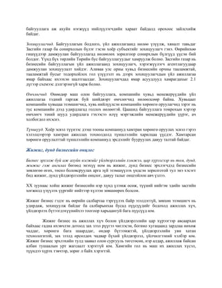 байгууллага аж ахуйн нэгжүүд нийлүүлэгчдийн хараат байдалд орохоос зайлсхийж
байдаг.
Зохицуулагчид. Байгууллагын бодлого, үйл ажиллагаанд нөлөө үзүүлж, хяналт тавьдаг
Засгийн газар ба сонирхолын бүлэг гэсэн хоёр субъектийг зохицуулагч гэнэ. Өөрийнхөө
гишүүдээр дамжуулан байгууллагад нөлөөлөх зорилгоор сонирхлын бүлгүүд үүсэн бий
болдог. Үүнд бүх төрлийн Төрийн бус байгууллагуудыг хамруулж болно. Засгийн газар нь
бизнесийн байгууллагын үйл ажиллагаанд зохицуулагч, хэрэгжүүлэгч агентлагуудаар
дамжуулан зохицуулалт хийдэг. Аливаа улс орны хувьд бизнесийн орчны тааламжтай,
тааламжтай бусыг тодорхойлох гол үзүүлэлт нь дээрх зохицуулагчдын үйл ажиллагаа
ямар байхаас ихээхэн шалтгаалдаг. Зохицуулагчдад ямар асуудлууд хамрагдахыг 2.1
дүгээр схемээс дэлгэрэнгүй харж болно.
Өмчлөгчид. Өнөөдөр маш олон байгууллага, компанийн хувьд менежерүүдийн үйл
ажиллагаа тэдний гаргаж буй шийдвэрт өмчлөгчид нөлөөлсөөр байна. Хувьцаат
компанийн хувьцаа эзэмшигчид, хувь нийлүүлсэн компанийн хөрөнгө оруулагчид зэрэг нь
тус компанийн дээд удирдлагад голлох нөлөөтэй. Цаашид байгууллага томрохын хэрээр
өмчлөгч эзний шууд удирдлага гэхээсээ илүү мэргэжлийн менежерүүдийн үүрэг, ач
холбогдол ихэснэ.
Түншүүд. Хоёр эсвэл түүнээс дээш тооны компаниуд хамтран хөрөнгө оруулах эсвэл гэрээ
хэлэлцээрээр хамтран ажиллах тохиолдолд түншлэлийн харилцаа үүсдэг. Хамтарсан
хөрөнгө оруулалттай түншлэлийн компаниуд эрсдэлийг бууруулах давуу талтай байдаг.
Жижиг, дунд бизнесийн онцлог
Бизнес эрхэлж буй аж ахуйн нэгжийг үйлдвэрлэлийн хэмжээ, цар хүрээгээр нь том, дунд,
жижиг гэж ангилах бөгөөд энэхүү ном нь жижиг, дунд бизнес эрхлэгчдэд бизнесийн
зөвлөгөө өгөх, төсөл боловсруулах арга зүй эзэмшүүлэх үндсэн зорилготой тул энэ хэсэгт
бид жижиг, дунд үйлдвэрлэлийн онцлог, давуу талыг онцгойлон авч үзлээ.
XX зуунаас хойш жижиг бизнесийн нэр хүнд үлэмж өсөж, түүний нийгэм эдийн засгийн
хөгжилд үзүүлэх үүргийг нийтээр хүлээн зөвшөөрөх болсон.
Жижиг бизнес гэдэг нь өөрийн салбартаа тэргүүлэх байр эзэлдэггүй, зөвхөн эзэмшигч нь
удирдаж, зохицуулж байдаг ба салбарынхаа бусад пүүсүүдийг бодоход ажиллах хүч,
үйлдвэрлэх бүтээгдэхүүнийхээ тоогоор харьцангуй бага пүүсүүд юм.
Жижиг бизнес нь ажиллах хүч болон үйлдвэрлэлийн цар хүрээгээр авсаархан
байхаас гадна ихэвчлэн дотоод зах зээл рүүгээ чиглэсэн, богино хугацаанд зардлаа нөхөж
чаддаг, хөрөнгө бага шаарддаг, өндөр бүтээмжтэй, үйлдвэрлэлийн уян хатан
технологитой, зах зээлд өрсөлдөх чадвар бүхий үйлдвэрлэл, үйлчилгээний хэлбэр юм.
Жижиг бизнес эрхлэхийн тулд заавал олон сургууль төгсгөсөн, нэр алдар, ажиллаж байсан
албан тушаалын урт жагсаалт хэрэггүй юм. Хамгийн гол нь маш их ажиллах хүсэл,
түүндээ хүрэх тэвчээр, зориг л байх хэрэгтэй.
 