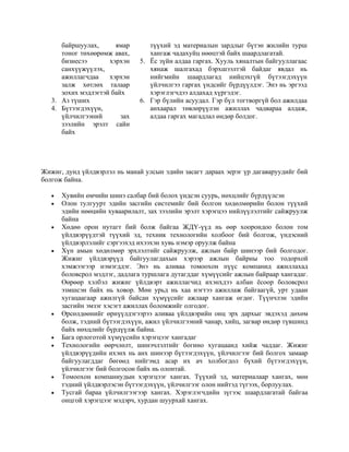 байршуулах, ямар
тоног төхөөрөмж авах,
бизнесээ хэрхэн
санхүүжүүлэх,
ажиллагчдаа хэрхэн
залж хөтлөх талаар
зохих мэдлэгтэй байх
3. Аз түших
4. Бүтээгдэхүүн,
үйлчилгээний зах
зээлийн эрэлт сайн
байх
түүхий эд материалын зардлыг бүтэн жилийн турш
хангаж чадахуйц нөөцтэй байх шаардлагатай.
5. Ёс зүйн алдаа гаргах. Хууль хяналтын байгууллагаас
хянаж шалгахад бэрхшээлтэй байдаг явдал нь
нийгмийн шаардлагад нийцэхгүй бүтээгдэхүүн
үйлчилгээ гаргах үндсийг бүрдүүлдэг. Энэ нь эргээд
хэрэглэгчдээ алдахад хүргэдэг.
6. Гэр бүлийн асуудал. Гэр бүл тогтворгүй бол ажилдаа
анхаарал төвлөрүүлэн ажиллах чадвараа алдаж,
алдаа гаргах магадлал өндөр болдог.
Жижиг, дунд үйлдвэрлэл нь манай улсын эдийн засагт дараах эерэг үр дагаваруудийг бий
болгож байна.
• Хувийн өмчийн шинэ салбар бий болох үндсэн суурь, нөхцлийг бүрдүүлсэн
• Олон тулгуурт эдийн засгийн системийг бий болгон хөдөлмөрийн болон түүхий
эдийн нөөцийн хуваарилалт, зах зээлийн эрэлт хэрэгцээ нийлүүлэлтийг сайжруулж
байна
• Хөдөө орон нутагт бий болж байгаа ЖДҮ-үүд нь өөр хоорондоо болон том
үйлдвэрүүдтэй түүхий эд, техник технологийн холбоог бий болгож, үндэсний
үйлдвэрлэлийг сэргээхэд ихээхэн хувь нэмэр оруулж байна
• Хүн амын хөдөлмөр эрхлэлтийг сайжруулж, ажлын байр шинээр бий болгодог.
Жижиг үйлдвэрүүд байгуулагдахын хэрээр ажлын байрны тоо тодорхой
хэмжээгээр нэмэгддэг. Энэ нь аливаа томоохон пүүс компанид ажиллахад
боловсрол мэдлэг, дадлага туршлага дутагддаг хүмүүсийг ажлын байраар хангадаг.
Өөрөөр хэлбэл жижиг үйлдвэрт ажиллагчид ихэнхдээ албан ёсоор боловсрол
эзмшсэн байх нь ховор. Мөн урьд нь хаа нэгтээ ажиллаж байгаагүй, урт удаан
хугацаагаар ажилгүй байсан хүмүүсийг ажлаар хангаж өгдөг. Түүнчлэн эдийн
засгийн эмзэг хэсэгт ажиллах боломжийг олгодог.
• Өрсөлдөөнийг өрнүүлдэгээрээ аливаа үйлдвэрийн онц эрх дархыг эвдэхэд дөхөм
болж, тэдний бүтээгдэхүүн, ажил үйлчилгээний чанар, хийц, загвар өндөр түвшинд
байх нөхцлийг бүрдүүлж байна.
• Бага орлоготой хүмүүсийн хэрэгцээг хангадаг
• Технологийн өөрчлөлт, шинэчлэлтийг богино хугацаанд хийж чаддаг. Жижиг
үйлдвэрүүдийн ихэнх нь анх шинээр бүтээгдэхүүн, үйлчилгээг бий болгох замаар
байгуулагддаг бөгөөд нийгэмд асар их ач холбогдол бүхий бүтээгдэхүүн,
үйлчилгээг бий болгосон байх нь олонтай.
• Томоохон компаниудын хэрэгцээг хангах. Түүхий эд, материалаар хангах, мөн
тэдний үйлдвэрлэсэн бүтээгдэхүүн, үйлчилгээг олон нийтэд түгээх, борлуулах.
• Тусгай бараа үйлчилгээгээр хангах. Хэрэглэгчдийн зүгээс шаардлагатай байгаа
онцгой хэрэгцээг мэдэрч, хурдан шуурхай хангах.
 