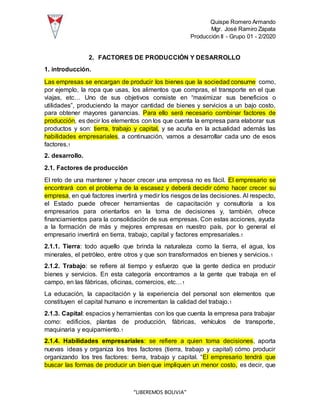 Quispe Romero Armando
Mgr. José Ramiro Zapata
Producción II - Grupo 01 - 2/2020
“LIBEREMOS BOLIVIA”
2. FACTORES DE PRODUCCIÓN Y DESARROLLO
1. introducción.
Las empresas se encargan de producir los bienes que la sociedad consume como,
por ejemplo, la ropa que usas, los alimentos que compras, el transporte en el que
viajas, etc… Uno de sus objetivos consiste en “maximizar sus beneficios o
utilidades”, produciendo la mayor cantidad de bienes y servicios a un bajo costo,
para obtener mayores ganancias. Para ello será necesario combinar factores de
producción, es decir los elementos con los que cuenta la empresa para elaborar sus
productos y son: tierra, trabajo y capital, y se acuña en la actualidad además las
habilidades empresariales, a continuación, vamos a desarrollar cada uno de esos
factores.1
2. desarrollo.
2.1. Factores de producción
El reto de una mantener y hacer crecer una empresa no es fácil. El empresario se
encontrará con el problema de la escasez y deberá decidir cómo hacer crecer su
empresa, en qué factores invertirá y medir los riesgos de las decisiones. Al respecto,
el Estado puede ofrecer herramientas de capacitación y consultoría a los
empresarios para orientarlos en la toma de decisiones y, también, ofrece
financiamientos para la consolidación de sus empresas. Con estas acciones, ayuda
a la formación de más y mejores empresas en nuestro país, por lo general el
empresario invertirá en tierra, trabajo, capital y factores empresariales.1
2.1.1. Tierra: todo aquello que brinda la naturaleza como la tierra, el agua, los
minerales, el petróleo, entre otros y que son transformados en bienes y servicios.1
2.1.2. Trabajo: se refiere al tiempo y esfuerzo que la gente dedica en producir
bienes y servicios. En esta categoría encontramos a la gente que trabaja en el
campo, en las fábricas, oficinas, comercios, etc…1
La educación, la capacitación y la experiencia del personal son elementos que
constituyen el capital humano e incrementan la calidad del trabajo.1
2.1.3. Capital: espacios y herramientas con los que cuenta la empresa para trabajar
como: edificios, plantas de producción, fábricas, vehículos de transporte,
maquinaria y equipamiento.1
2.1.4. Habilidades empresariales: se refiere a quien toma decisiones, aporta
nuevas ideas y organiza los tres factores (tierra, trabajo y capital) cómo producir
organizando los tres factores: tierra, trabajo y capital. “El empresario tendrá que
buscar las formas de producir un bien que impliquen un menor costo, es decir, que
 