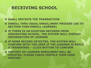 RECEIVING SCHOOL
 SHALL INITIATE THE TRANSACTION
 ENROLL THRU USUAL ENROLLMENT PROCESS (GO TO
SECTION THEN ENROLL LEARNER)
 IF THERE IS AN EXISTING RECORDS FROM
ORGINATING SCHOOL, THE SYSTEM WILL DISPLAY
INFORMATION OF LEARNER
 IF NONE RECORD DETECTED, THE SYSTEM WILL
CONFIRM WITH THE USER IF THE LEARNER IS REALY
A TRANSFEREE – CLICK BUTTON TO CONFIRM
 HISTORY OF LEARNER ENROLMENT WILL BE
UPDATED. PLEASE CHECK PROFILE THEN VIEW
HISTORY
 