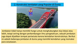 2. Konstruksi Jembatan yang Populer di Dunia
Jembatan tidak hanya memiliki fungsi untuk menghubungkan dua lokasi atau
lebih, tetapi seiring dengan perkembangan ilmu pengetahuan, sebuah jembatan
juga dapat dijadikan tempat pariwisata karena keindahan konstruksinya. Berikut
ini adalah beberapa jembatan di dunia yang memiliki keindahan yang memakai
para wisatawan.
 