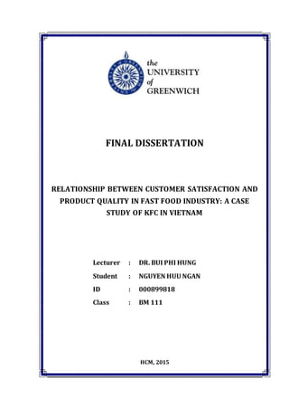 ID: 000899818 Final Dissertation
FINAL DISSERTATION
RELATIONSHIP BETWEEN CUSTOMER SATISFACTION AND
PRODUCT QUALITY IN FAST FOOD INDUSTRY: A CASE
STUDY OF KFC IN VIETNAM
Lecturer : DR. BUI PHI HUNG
Student : NGUYEN HUU NGAN
ID : 000899818
Class : BM 111
HCM, 2015
 