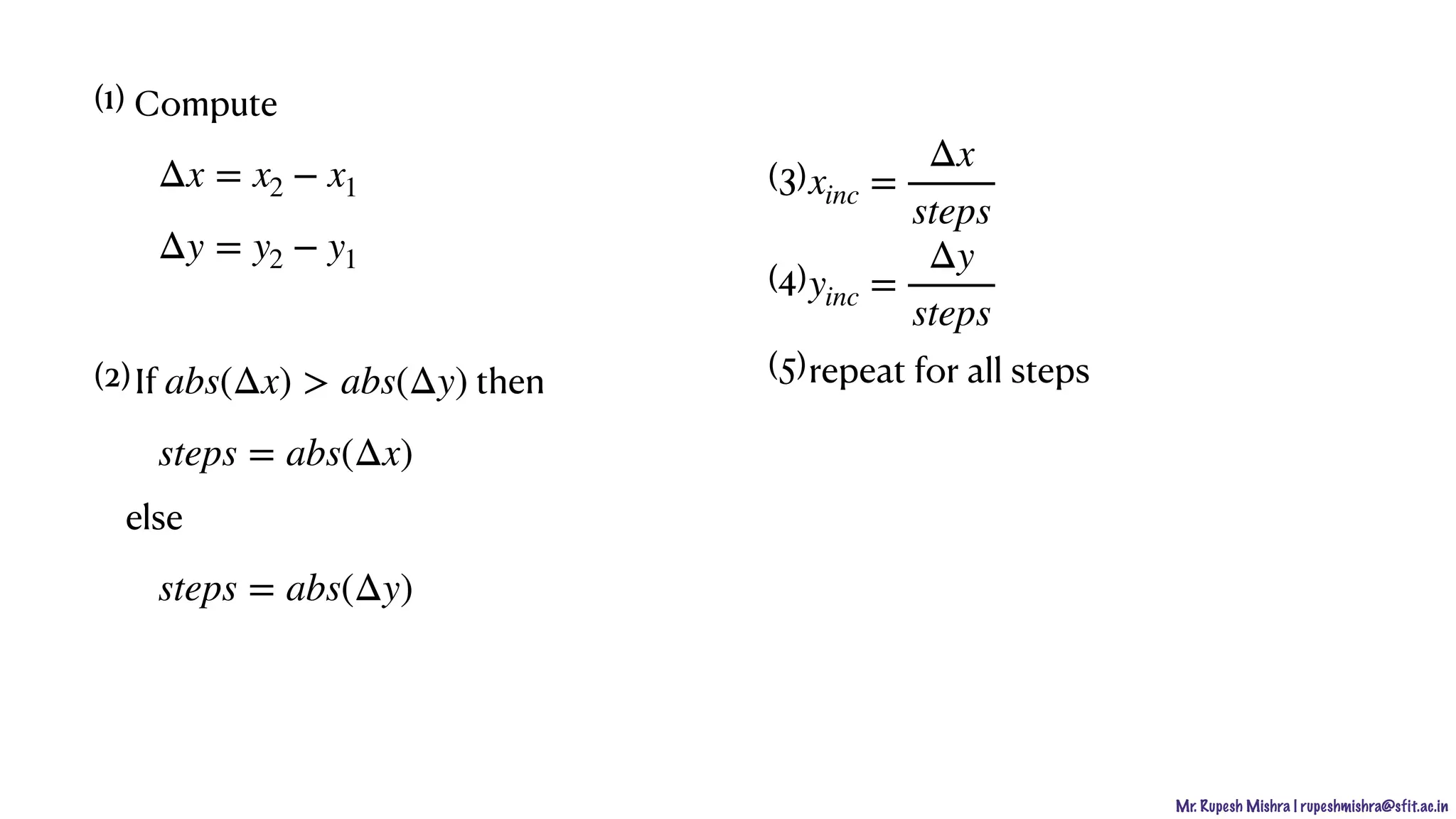 Mr. Rupesh Mishra | rupeshmishra@sfit.ac.in
(1) Compute
(2)If then
else
Δx = x2 − x1
Δy = y2 − y1
abs(Δx) > abs(Δy)
steps = abs(Δx)
steps = abs(Δy)
(3)
(4)
(5)repeat for all steps
xinc =
Δx
steps
yinc =
Δy
steps
 