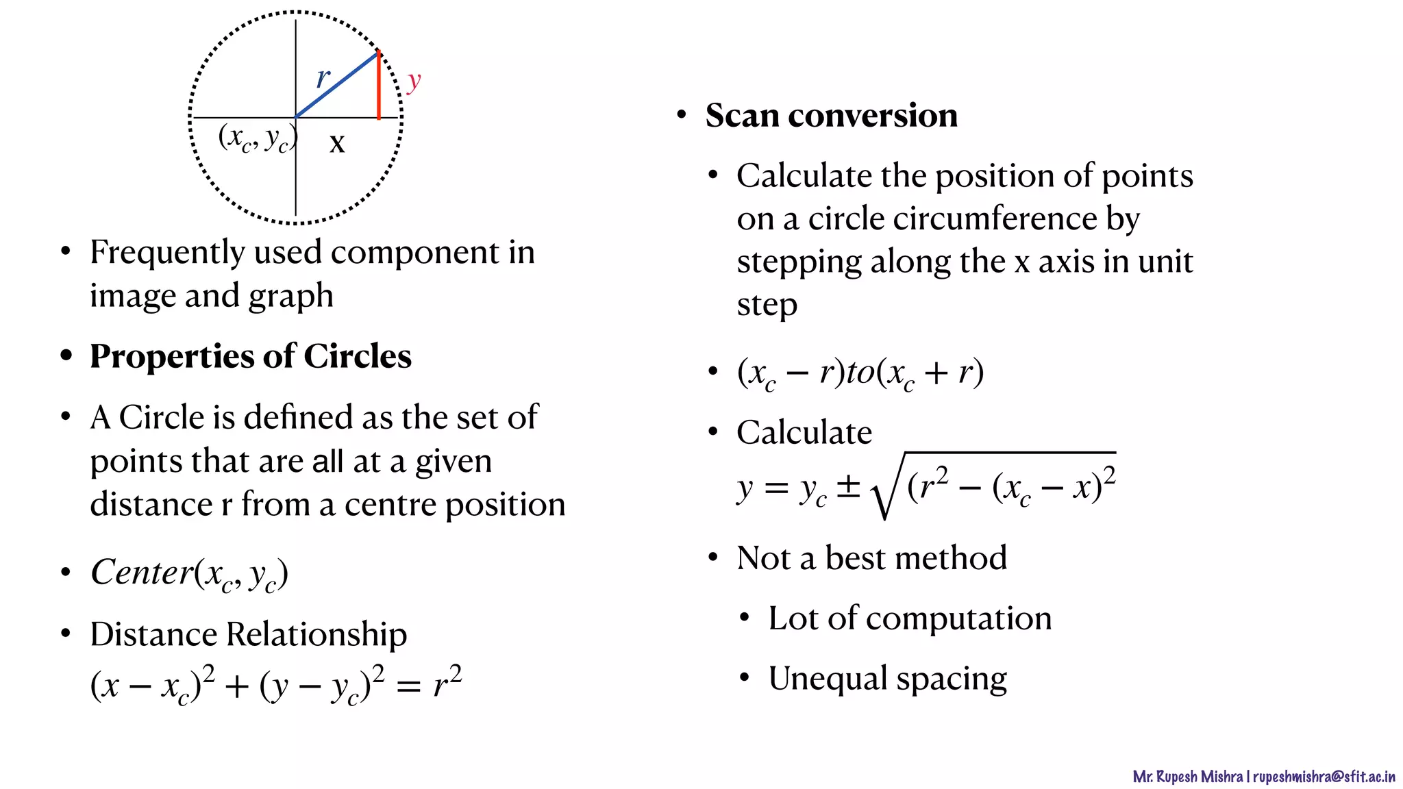 Mr. Rupesh Mishra | rupeshmishra@sfit.ac.in
• Frequently used component in
image and graph
• Properties of Circles
• A Circle is deﬁned as the set of
points that are all at a given
distance r from a centre position
•
• Distance Relationship
Center(xc, yc)
(x − xc)2
+ (y − yc)2
= r2
• Scan conversion
• Calculate the position of points
on a circle circumference by
stepping along the x axis in unit
step
•
• Calculate
• Not a best method
• Lot of computation
• Unequal spacing
(xc − r)to(xc + r)
y = yc ± (r2
− (xc − x)2
r
x
y
(xc, yc)
 