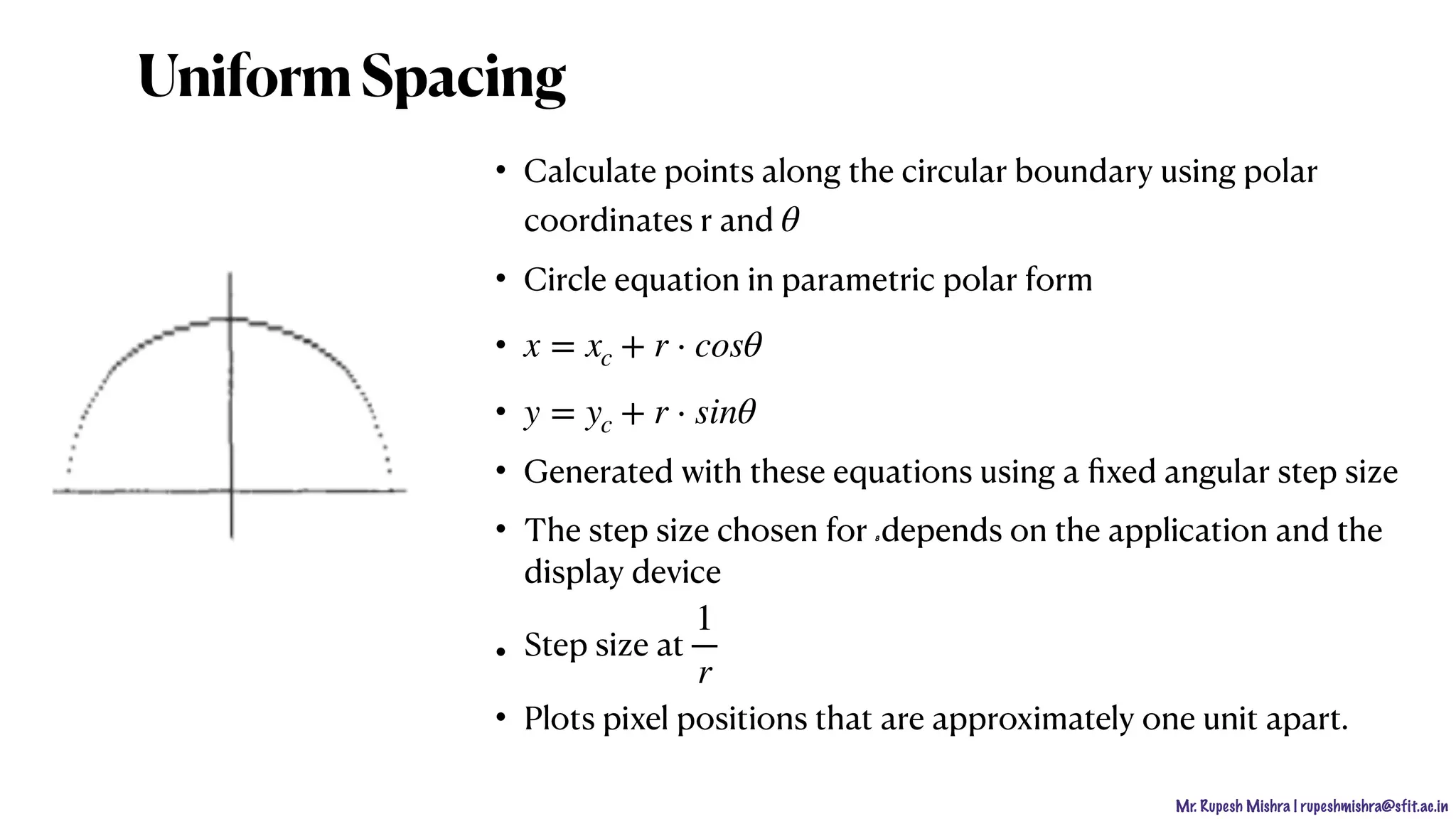 Mr. Rupesh Mishra | rupeshmishra@sfit.ac.in
• Calculate points along the circular boundary using polar
coordinates r and
• Circle equation in parametric polar form
•
•
• Generated with these equations using a ﬁxed angular step size
• The step size chosen for 8 depends on the application and the
display device
• Step size at
• Plots pixel positions that are approximately one unit apart.
θ
x = xc + r ⋅ cosθ
y = yc + r ⋅ sinθ
1
r
UniformSpacing
 