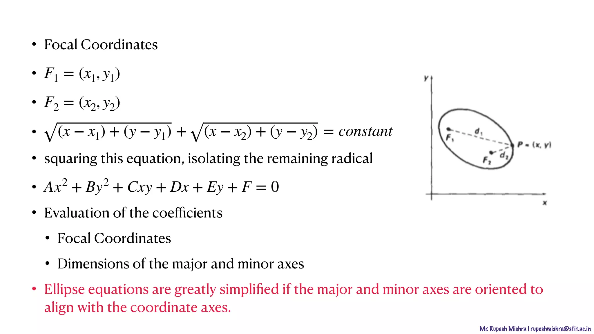 Mr. Rupesh Mishra | rupeshmishra@sfit.ac.in
• Focal Coordinates
•
•
•
• squaring this equation, isolating the remaining radical
•
• Evaluation of the coeﬃcients
• Focal Coordinates
• Dimensions of the major and minor axes
• Ellipse equations are greatly simpliﬁed if the major and minor axes are oriented to
align with the coordinate axes.
F1 = (x1, y1)
F2 = (x2, y2)
(x − x1) + (y − y1) + (x − x2) + (y − y2) = constant
Ax2
+ By2
+ Cxy + Dx + Ey + F = 0
 