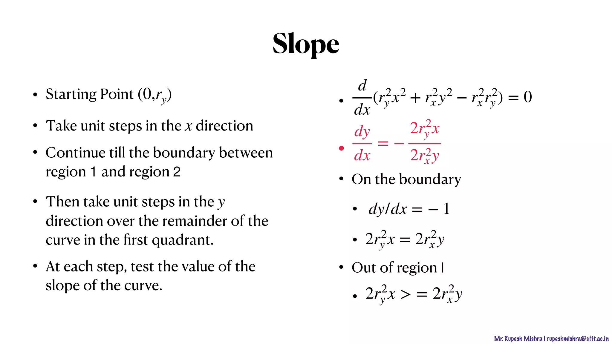 Mr. Rupesh Mishra | rupeshmishra@sfit.ac.in
• Starting Point
• Take unit steps in the direction
• Continue till the boundary between
region 1 and region 2
• Then take unit steps in the
direction over the remainder of the
curve in the ﬁrst quadrant.
• At each step, test the value of the
slope of the curve.
•
•
• On the boundary
•
•
• Out of region I

•
(0,ry)
x
y
d
dx
(r2
y x2
+ r2
x y2
− r2
x r2
y ) = 0
dy
dx
= −
2r2
y x
2r2
x y
dy/dx = − 1
2r2
y x = 2r2
x y
2r2
y x > = 2r2
x y
Slope
 