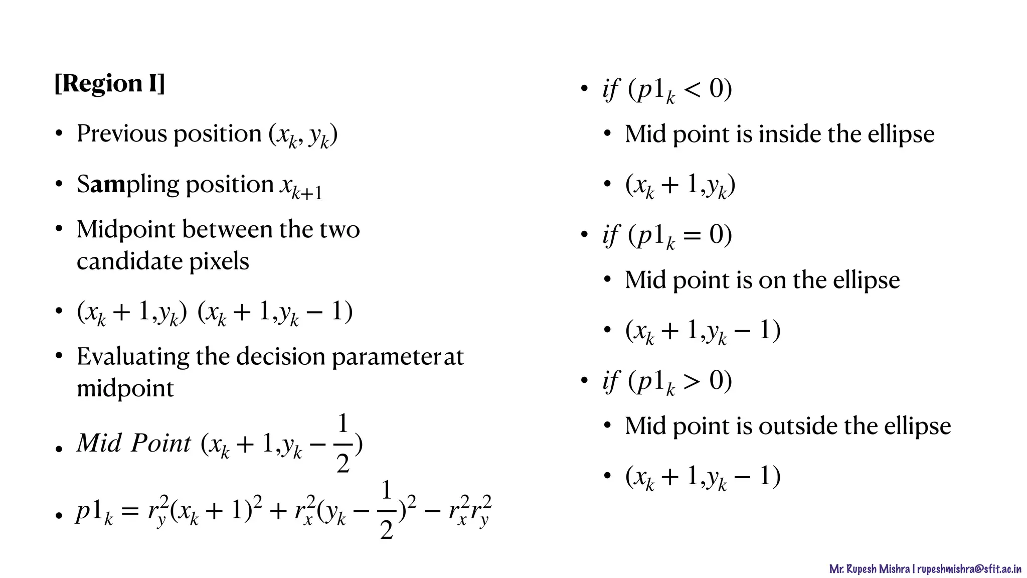 Mr. Rupesh Mishra | rupeshmishra@sfit.ac.in
[Region I]
• Previous position
• Sampling position
• Midpoint between the two
candidate pixels
•
• Evaluating the decision parameterat
midpoint
•
•
•
• Mid point is inside the ellipse
•
•
• Mid point is on the ellipse
•
•
• Mid point is outside the ellipse
•
(xk, yk)
xk+1
(xk + 1,yk) (xk + 1,yk − 1)
Mid Point (xk + 1,yk −
1
2
)
p1k = r2
y (xk + 1)2
+ r2
x (yk −
1
2
)2
− r2
x r2
y
if (p1k < 0)
(xk + 1,yk)
if (p1k = 0)
(xk + 1,yk − 1)
if (p1k > 0)
(xk + 1,yk − 1)
 