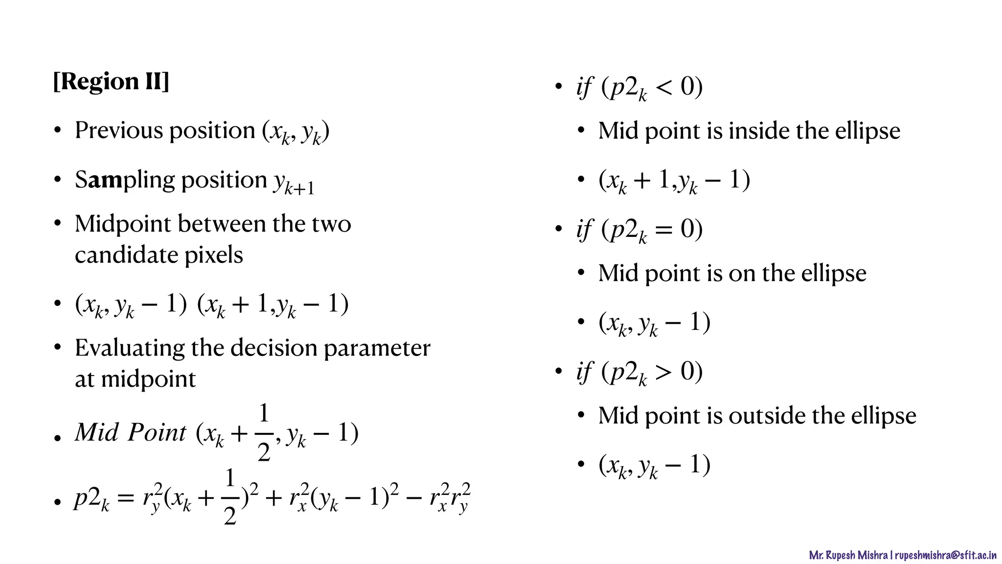 Mr. Rupesh Mishra | rupeshmishra@sfit.ac.in
[Region II]
• Previous position
• Sampling position
• Midpoint between the two
candidate pixels
•
• Evaluating the decision parameter
at midpoint
•
•
•
• Mid point is inside the ellipse
•
•
• Mid point is on the ellipse
•
•
• Mid point is outside the ellipse
•
(xk, yk)
yk+1
(xk, yk − 1) (xk + 1,yk − 1)
Mid Point (xk +
1
2
, yk − 1)
p2k = r2
y (xk +
1
2
)2
+ r2
x (yk − 1)2
− r2
x r2
y
if (p2k < 0)
(xk + 1,yk − 1)
if (p2k = 0)
(xk, yk − 1)
if (p2k > 0)
(xk, yk − 1)
 