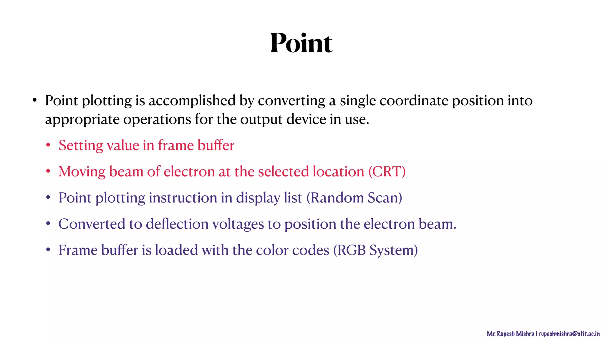 Mr. Rupesh Mishra | rupeshmishra@sfit.ac.in
Point
• Point plotting is accomplished by converting a single coordinate position into
appropriate operations for the output device in use.
• Setting value in frame buﬀer
• Moving beam of electron at the selected location (CRT)
• Point plotting instruction in display list (Random Scan)
• Converted to deﬂection voltages to position the electron beam.
• Frame buﬀer is loaded with the color codes (RGB System)
 
