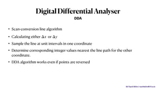Mr. Rupesh Mishra | rupeshmishra@sfit.ac.in
DigitalDifferentialAnalyser
• Scan-conversion line algorithm
• Calculating either or
• Sample the line at unit intervals in one coordinate
• Determine corresponding integer values nearest the line path for the other
coordinate.
• DDA algorithm works even if points are reversed
Δx Δy
DDA
 