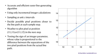 Mr. Rupesh Mishra | rupeshmishra@sfit.ac.in
• Accurate and eﬃcient raster line-generating
algorithm
• Using only incremental integer calculations
• Sampling at unit intervals
• Decide possible pixel positions closer to
the line path at each sample step.
• Weather to plot pixel at position
in the next step
• Testing the sign of an integer parameter,
whose value is proportional to the
diﬀerence between the separations of the
two pixel positions from the actual line
path.
x
(11,11)or(11,12)
10
11
12
13
14
10 11 12 13
.
. .
.
 