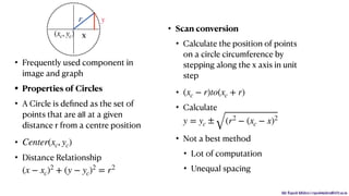 Mr. Rupesh Mishra | rupeshmishra@sfit.ac.in
• Frequently used component in
image and graph
• Properties of Circles
• A Circle is deﬁned as the set of
points that are all at a given
distance r from a centre position
•
• Distance Relationship
Center(xc, yc)
(x − xc)2
+ (y − yc)2
= r2
• Scan conversion
• Calculate the position of points
on a circle circumference by
stepping along the x axis in unit
step
•
• Calculate
• Not a best method
• Lot of computation
• Unequal spacing
(xc − r)to(xc + r)
y = yc ± (r2
− (xc − x)2
r
x
y
(xc, yc)
 
