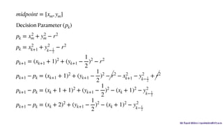 Mr. Rupesh Mishra | rupeshmishra@sfit.ac.in
Decision Parameter
midpoint = [xm, ym]
(pk)
pk = x2
m + y2
m − r2
pk = x2
k+1 + y2
k− 1
2
− r2
pk+1 = (xk+1 + 1)2
+ (yk+1 −
1
2
)2
− r2
pk+1 − pk = (xk+1 + 1)2
+ (yk+1 −
1
2
)2
− r2
− x2
k+1 − y2
k−1
2
+ r2
pk+1 − pk = (xk + 1 + 1)2
+ (yk+1 −
1
2
)2
− (xk + 1)2
− y2
k−1
2
pk+1 − pk = (xk + 2)2
+ (yk+1 −
1
2
)2
− (xk + 1)2
− y2
k−1
2
 