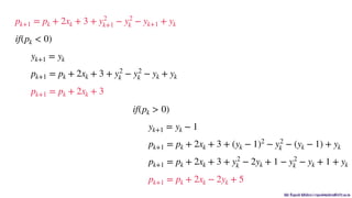 Mr. Rupesh Mishra | rupeshmishra@sfit.ac.in
pk+1 = pk + 2xk + 3 + y2
k+1 − y2
k − yk+1 + yk
if(pk < 0)
yk+1 = yk
pk+1 = pk + 2xk + 3 + y2
k − y2
k − yk + yk
pk+1 = pk + 2xk + 3
if(pk > 0)
yk+1 = yk − 1
pk+1 = pk + 2xk + 3 + (yk − 1)2
− y2
k − (yk − 1) + yk
pk+1 = pk + 2xk + 3 + y2
k − 2yk + 1 − y2
k − yk + 1 + yk
pk+1 = pk + 2xk − 2yk + 5
 