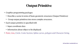 Mr. Rupesh Mishra | rupeshmishra@sfit.ac.in
OutputPrimitive
• Graphics programming packages
• Describe a scene in terms of basic geometric structures (Output Primitives)
• Group output primitives into more complex structures.
• Each output primitive is speciﬁed with
• Input coordinate data
• Information about object to be displayed.
• Point, Line, Circle, Conic Section, Spline curves, polygon and Character String.
 
