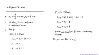 Mr. Rupesh Mishra | rupeshmishra@sfit.ac.in
midpointCircle(r)
1. or
2. and project on
remaining Octant
3. Loop
p0 =
5
4
− r p0 = 1 − r
plot(xi, yi)
if(pi < 0)then
pi+1 = pi + 2xi + 3
yi+1 = yi
xi+1 = xi + 1
project on remaining
Octant
Repeat until
if(pi > 0)then
pi+1 = pi + 2(xi − yi) + 5
yi+1 = yi − 1
xi+1 = xi + 1
plot(xi+1, yi+1)
(x > = y)
 